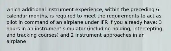 which additional instrument experience, within the preceding 6 calendar months, is required to meet the requirements to act as pilot in command of an airplane under IFR if you already have: 3 hours in an instrument simulator (including holding, intercepting, and tracking courses) and 2 instrument approaches in an airplane