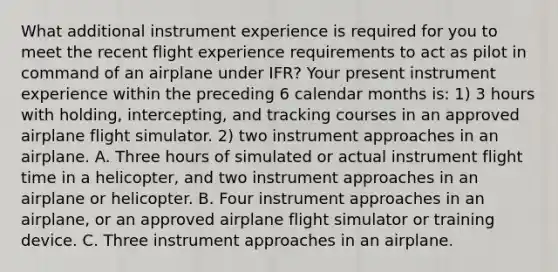 What additional instrument experience is required for you to meet the recent flight experience requirements to act as pilot in command of an airplane under IFR? Your present instrument experience within the preceding 6 calendar months is: 1) 3 hours with holding, intercepting, and tracking courses in an approved airplane flight simulator. 2) two instrument approaches in an airplane. A. Three hours of simulated or actual instrument flight time in a helicopter, and two instrument approaches in an airplane or helicopter. B. Four instrument approaches in an airplane, or an approved airplane flight simulator or training device. C. Three instrument approaches in an airplane.