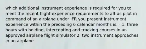 which additional instrument experience is required for you to meet the recent flight experience requirements to aft as pilot in command of an airplane under IFR you present instrument experience within the preceding 6 calendar months is: - 1. three hours with holding, intercepting and tracking courses in an approved airplane flight simulator 2. two instrument approaches in an airplane