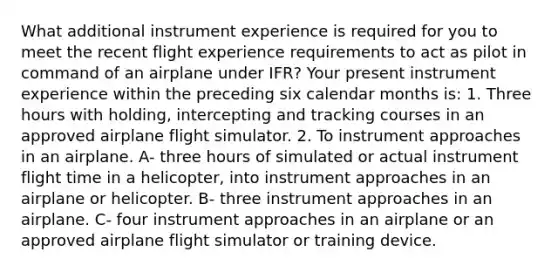 What additional instrument experience is required for you to meet the recent flight experience requirements to act as pilot in command of an airplane under IFR? Your present instrument experience within the preceding six calendar months is: 1. Three hours with holding, intercepting and tracking courses in an approved airplane flight simulator. 2. To instrument approaches in an airplane. A- three hours of simulated or actual instrument flight time in a helicopter, into instrument approaches in an airplane or helicopter. B- three instrument approaches in an airplane. C- four instrument approaches in an airplane or an approved airplane flight simulator or training device.