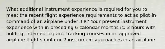 What additional instrument experience is required for you to meet the recent flight experience requirements to act as pilot-in-command of an airplane under IFR? Your present instrument experience with in preceding 6 calendar months is: 3 hours with holding, intercepting and tracking courses in an approved airplane flight simulator 2 instrument approaches in an airplane