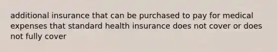 additional insurance that can be purchased to pay for medical expenses that standard health insurance does not cover or does not fully cover