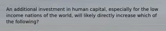 An additional investment in human capital, especially for the low income nations of the world, will likely directly increase which of the following?