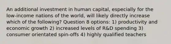 An additional investment in human capital, especially for the low-income nations of the world, will likely directly increase which of the following? Question 8 options: 1) productivity and economic growth 2) increased levels of R&D spending 3) consumer orientated spin-offs 4) highly qualified teachers