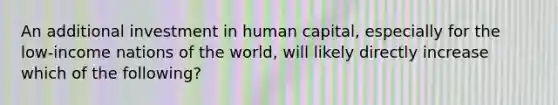 An additional investment in human capital, especially for the low-income nations of the world, will likely directly increase which of the following?