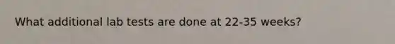 What additional lab tests are done at 22-35 weeks?