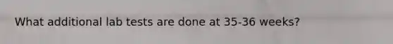 What additional lab tests are done at 35-36 weeks?