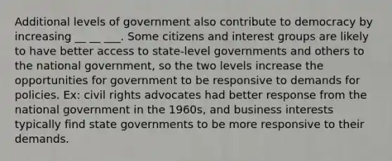 Additional levels of government also contribute to democracy by increasing __ __ ___. Some citizens and interest groups are likely to have better access to state-level governments and others to the national government, so the two levels increase the opportunities for government to be responsive to demands for policies. Ex: civil rights advocates had better response from the national government in the 1960s, and business interests typically find state governments to be more responsive to their demands.