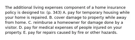 The additional living expenses component of a home insurance policy is designed to: (p. 343) A. pay for temporary housing while your home is repaired. B. cover damage to property while away from home. C. reimburse a homeowner for damage done by a visitor. D. pay for medical expenses of people injured on your property. E. pay for repairs caused by fire or other hazards.