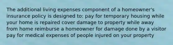 The additional living expenses component of a homeowner's insurance policy is designed to: pay for temporary housing while your home is repaired cover damage to property while away from home reimburse a homeowner for damage done by a visitor pay for medical expenses of people injured on your property