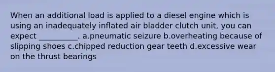 When an additional load is applied to a diesel engine which is using an inadequately inflated air bladder clutch unit, you can expect __________. a.pneumatic seizure b.overheating because of slipping shoes c.chipped reduction gear teeth d.excessive wear on the thrust bearings