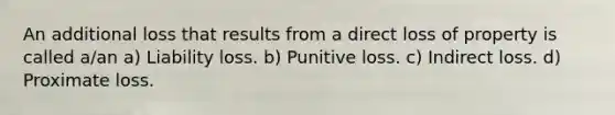 An additional loss that results from a direct loss of property is called a/an a) Liability loss. b) Punitive loss. c) Indirect loss. d) Proximate loss.