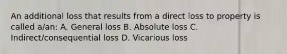 An additional loss that results from a direct loss to property is called a/an: A. General loss B. Absolute loss C. Indirect/consequential loss D. Vicarious loss