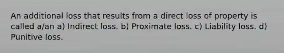 An additional loss that results from a direct loss of property is called a/an a) Indirect loss. b) Proximate loss. c) Liability loss. d) Punitive loss.