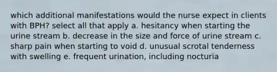 which additional manifestations would the nurse expect in clients with BPH? select all that apply a. hesitancy when starting the urine stream b. decrease in the size and force of urine stream c. sharp pain when starting to void d. unusual scrotal tenderness with swelling e. frequent urination, including nocturia