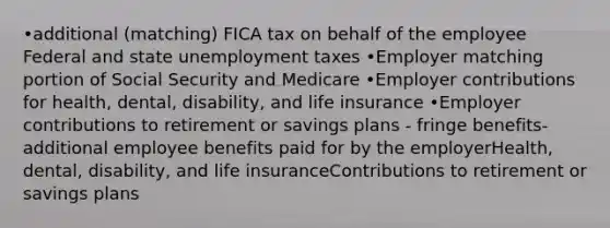 •additional (matching) FICA tax on behalf of the employee Federal and state unemployment taxes •Employer matching portion of Social Security and Medicare •Employer contributions for health, dental, disability, and life insurance •Employer contributions to retirement or savings plans - fringe benefits- additional employee benefits paid for by the employerHealth, dental, disability, and life insuranceContributions to retirement or savings plans