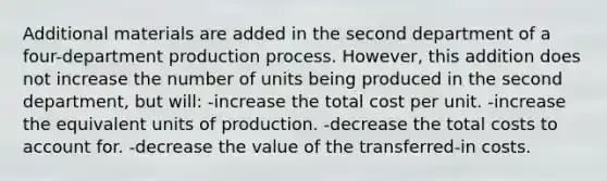 Additional materials are added in the second department of a four-department production process. However, this addition does not increase the number of units being produced in the second department, but will: -increase the total cost per unit. -increase the equivalent units of production. -decrease the total costs to account for. -decrease the value of the transferred-in costs.