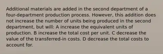 Additional materials are added in the second department of a four-department production process. However, this addition does not increase the number of units being produced in the second department, but will: A increase the equivalent units of production. B increase the total cost per unit. C decrease the value of the transferred-in costs. D decrease the total costs to account for.