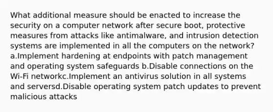 What additional measure should be enacted to increase the security on a computer network after secure boot, protective measures from attacks like antimalware, and intrusion detection systems are implemented in all the computers on the network? a.Implement hardening at endpoints with patch management and operating system safeguards b.Disable connections on the Wi-Fi networkc.Implement an antivirus solution in all systems and serversd.Disable operating system patch updates to prevent malicious attacks