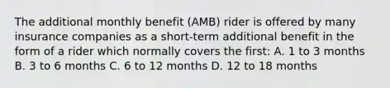 The additional monthly benefit (AMB) rider is offered by many insurance companies as a short-term additional benefit in the form of a rider which normally covers the first: A. 1 to 3 months B. 3 to 6 months C. 6 to 12 months D. 12 to 18 months