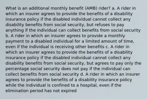 What is an additional monthly benefit (AMB) rider? a. A rider in which an insurer agrees to provide the benefits of a disability insurance policy if the disabled individual cannot collect any disability benefits from social security, but refuses to pay anything if the individual can collect benefits from social security b. A rider in which an insurer agrees to provide a monthly payment to a disabled individual for a limited amount of time, even if the individual is receiving other benefits c. A rider in which an insurer agrees to provide the benefits of a disability insurance policy if the disabled individual cannot collect any disability benefits from social security, but agrees to pay only the percentage social security does not pay if the individual can collect benefits from social security d. A rider in which an insurer agrees to provide the benefits of a disability insurance policy while the individual is confined to a hospital, even if the elimination period has not expired