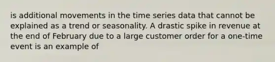 is additional movements in the time series data that cannot be explained as a trend or seasonality. A drastic spike in revenue at the end of February due to a large customer order for a one-time event is an example of