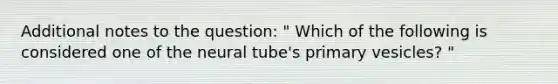 Additional notes to the question: " Which of the following is considered one of the neural tube's primary vesicles? "