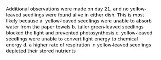 Additional observations were made on day 21, and no yellow-leaved seedlings were found alive in either dish. This is most likely because a. yellow-leaved seedlings were unable to absorb water from the paper towels b. taller green-leaved seedlings blocked the light and prevented photosynthesis c. yellow-leaved seedlings were unable to convert light energy to chemical energy d. a higher rate of respiration in yellow-leaved seedlings depleted their stored nutrients