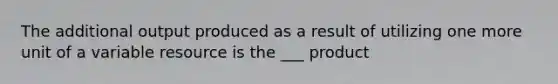 The additional output produced as a result of utilizing one more unit of a variable resource is the ___ product