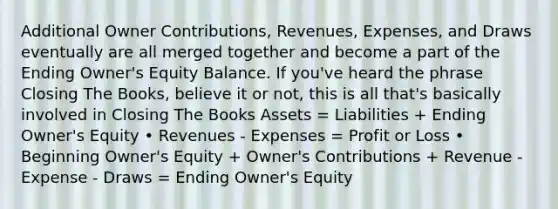 Additional Owner Contributions, Revenues, Expenses, and Draws eventually are all merged together and become a part of the Ending Owner's Equity Balance. If you've heard the phrase Closing The Books, believe it or not, this is all that's basically involved in Closing The Books Assets = Liabilities + Ending Owner's Equity • Revenues - Expenses = Profit or Loss • Beginning Owner's Equity + Owner's Contributions + Revenue - Expense - Draws = Ending Owner's Equity