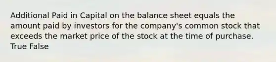 Additional Paid in Capital on the balance sheet equals the amount paid by investors for the​ company's common stock that exceeds the market price of the stock at the time of purchase. True False