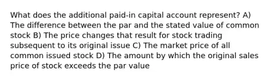 What does the additional paid-in capital account represent? A) The difference between the par and the stated value of common stock B) The price changes that result for stock trading subsequent to its original issue C) The market price of all common issued stock D) The amount by which the original sales price of stock exceeds the par value