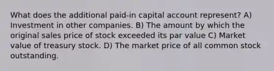 What does the additional paid-in capital account represent? A) Investment in other companies. B) The amount by which the original sales price of stock exceeded its par value C) Market value of treasury stock. D) The market price of all common stock outstanding.