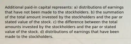 Additional paid-in capital represents: a) distributions of earnings that have not been made to the stockholders. b) the summation of the total amount invested by the stockholders and the par or stated value of the stock. c) the difference between the total amounts invested by the stockholders and the par or stated value of the stock. d) distributions of earnings that have been made to the stockholders.