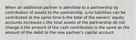 When an additional partner is admitted to a partnership by contribution of assets to the partnership, a.no liabilities can be contributed at the same time b.the total of the owners' equity accounts increases c.the total assets of the partnership do not change d.the amount of the cash contribution is the same as the amount of the debit to the new partner's capital account