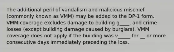 The additional peril of vandalism and malicious mischief (commonly known as VMM) may be added to the DP-1 form. VMM coverage excludes damage to building g____, and crime losses (except building damage caused by burglars). VMM coverage does not apply if the building was v_____ for __ or more consecutive days immediately preceding the loss.