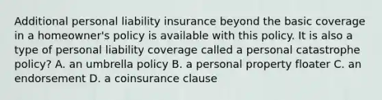 Additional personal liability insurance beyond the basic coverage in a homeowner's policy is available with this policy. It is also a type of personal liability coverage called a personal catastrophe policy? A. an umbrella policy B. a personal property floater C. an endorsement D. a coinsurance clause