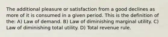 The additional pleasure or satisfaction from a good declines as more of it is consumed in a given period. This is the definition of the: A) Law of demand. B) Law of diminishing marginal utility. C) Law of diminishing total utility. D) Total revenue rule.