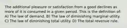 The additional pleasure or satisfaction from a good declines as more of it is consumed in a given period. This is the definition of: A) The law of demand. B) The law of diminishing marginal utility. C) The law of diminishing total utility. D) The total revenue rule.