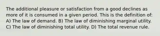 The additional pleasure or satisfaction from a good declines as more of it is consumed in a given period. This is the definition of: A) The law of demand. B) The law of diminishing marginal utility. C) The law of diminishing total utility. D) The total revenue rule.