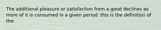 The additional pleasure or satisfaction from a good declines as more of it is consumed in a given period. this is the definition of the: