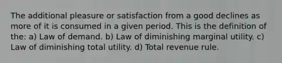 The additional pleasure or satisfaction from a good declines as more of it is consumed in a given period. This is the definition of the: a) Law of demand. b) Law of diminishing marginal utility. c) Law of diminishing total utility. d) Total revenue rule.