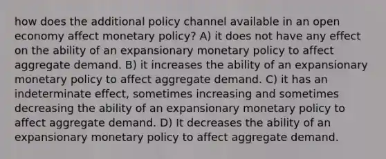 how does the additional policy channel available in an open economy affect monetary policy? A) it does not have any effect on the ability of an expansionary monetary policy to affect aggregate demand. B) it increases the ability of an expansionary monetary policy to affect aggregate demand. C) it has an indeterminate effect, sometimes increasing and sometimes decreasing the ability of an expansionary monetary policy to affect aggregate demand. D) It decreases the ability of an expansionary monetary policy to affect aggregate demand.