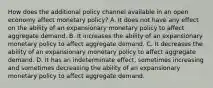 How does the additional policy channel available in an open economy affect monetary​ policy? A. It does not have any effect on the ability of an expansionary monetary policy to affect aggregate demand. B. It increases the ability of an expansionary monetary policy to affect aggregate demand. C. It decreases the ability of an expansionary monetary policy to affect aggregate demand. D. It has an indeterminate​ effect, sometimes increasing and sometimes decreasing the ability of an expansionary monetary policy to affect aggregate demand.