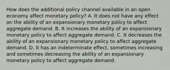 How does the additional policy channel available in an open economy affect monetary​ policy? A. It does not have any effect on the ability of an expansionary monetary policy to affect aggregate demand. B. It increases the ability of an expansionary monetary policy to affect aggregate demand. C. It decreases the ability of an expansionary monetary policy to affect aggregate demand. D. It has an indeterminate​ effect, sometimes increasing and sometimes decreasing the ability of an expansionary monetary policy to affect aggregate demand.