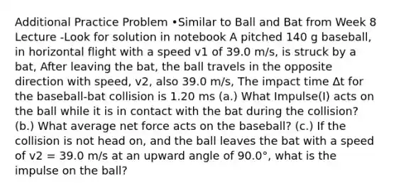 Additional Practice Problem •Similar to Ball and Bat from Week 8 Lecture -Look for solution in notebook A pitched 140 g baseball, in horizontal flight with a speed v1 of 39.0 m/s, is struck by a bat, After leaving the bat, the ball travels in the opposite direction with speed, v2, also 39.0 m/s, The impact time Δt for the baseball-bat collision is 1.20 ms (a.) What Impulse(I) acts on the ball while it is in contact with the bat during the collision? (b.) What average net force acts on the baseball? (c.) If the collision is not head on, and the ball leaves the bat with a speed of v2 = 39.0 m/s at an upward angle of 90.0°, what is the impulse on the ball?