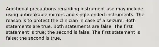 Additional precautions regarding instrument use may include using unbreakable mirrors and single-ended instruments. The reason is to protect the clinician in case of a seizure. Both statements are true. Both statements are false. The first statement is true; the second is false. The first statement is false; the second is true.