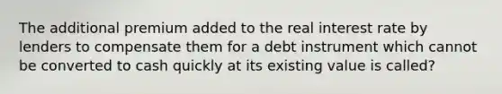 The additional premium added to the real interest rate by lenders to compensate them for a debt instrument which cannot be converted to cash quickly at its existing value is called?