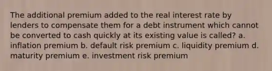 The additional premium added to the real interest rate by lenders to compensate them for a debt instrument which cannot be converted to cash quickly at its existing value is called? a. inflation premium b. default risk premium c. liquidity premium d. maturity premium e. investment risk premium