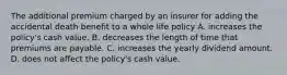 The additional premium charged by an insurer for adding the accidental death benefit to a whole life policy A. increases the policy's cash value. B. decreases the length of time that premiums are payable. C. increases the yearly dividend amount. D. does not affect the policy's cash value.